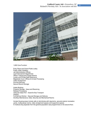 Guilford County Jail - Greensboro, NC
                                                                                               29
                                        Richard G Novitsky AIA - In Association with MA




1,600 Core Function

Entry Plaza and Grand Public Lobby
Public Video Visitation
Jail Administration Offices
Law Enforcement Department
Officer Training and Fitness Rooms
Locker and Private Staff Restrooms
Magistrate Court, Offices & Inmate Processing
Video Arraignment
Pre-trial Services
Secure Record Storage

Intake Booking
Property Storage - Issue and Receiving
Release Processing
Vehicular Sally Port – Sized for Bus Transport
Holding
Full Service Kitchen - Secured Storage and Delivery
Ancillary Maintenance, Data, Security and Mechanical Rooms

Inmate Housing areas include cells or dormitories with dayrooms, secured exterior recreation
yards, multipurpose rooms, video arraignment spaces and supportive spaces.
A medical wing separate from the general population was programmed on the second floor.
 