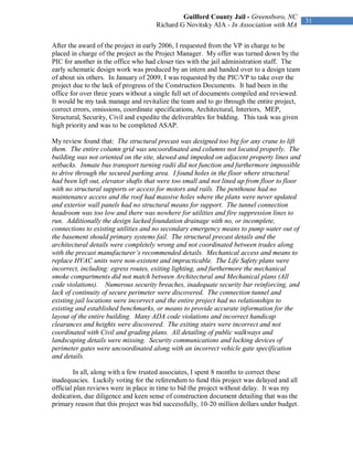 Guilford County Jail - Greensboro, NC
                                                                                              31
                                      Richard G Novitsky AIA - In Association with MA


After the award of the project in early 2006, I requested from the VP in charge to be
placed in charge of the project as the Project Manager. My offer was turned down by the
PIC for another in the office who had closer ties with the jail administration staff. The
early schematic design work was produced by an intern and handed over to a design team
of about six others. In January of 2009, I was requested by the PIC/VP to take over the
project due to the lack of progress of the Construction Documents. It had been in the
office for over three years without a single full set of documents compiled and reviewed.
It would be my task manage and revitalize the team and to go through the entire project,
correct errors, omissions, coordinate specifications, Architectural, Interiors, MEP,
Structural, Security, Civil and expedite the deliverables for bidding. This task was given
high priority and was to be completed ASAP.

My review found that: The structural precast was designed too big for any crane to lift
them. The entire column grid was uncoordinated and columns not located properly. The
building was not oriented on the site, skewed and impeded on adjacent property lines and
setbacks. Inmate bus transport turning radii did not function and furthermore impossible
to drive through the secured parking area. I found holes in the floor where structural
had been left out, elevator shafts that were too small and not lined up from floor to floor
with no structural supports or access for motors and rails. The penthouse had no
maintenance access and the roof had massive holes where the plans were never updated
and exterior wall panels had no structural means for support. The tunnel connection
headroom was too low and there was nowhere for utilities and fire suppression lines to
run. Additionally the design lacked foundation drainage with no, or incomplete,
connections to existing utilities and no secondary emergency means to pump water out of
the basement should primary systems fail. The structural precast details and the
architectural details were completely wrong and not coordinated between trades along
with the precast manufacturer’s recommended details. Mechanical access and means to
replace HVAC units were non-existent and impracticable. The Life Safety plans were
incorrect, including: egress routes, exiting lighting, and furthermore the mechanical
smoke compartments did not match between Architectural and Mechanical plans (All
code violations). Numerous security breaches, inadequate security bar reinforcing, and
lack of continuity of secure perimeter were discovered. The connection tunnel and
existing jail locations were incorrect and the entire project had no relationships to
existing and established benchmarks, or means to provide accurate information for the
layout of the entire building. Many ADA code violations and incorrect handicap
clearances and heights were discovered. The exiting stairs were incorrect and not
coordinated with Civil and grading plans. All detailing of public walkways and
landscaping details were missing. Security communications and locking devices of
perimeter gates were uncoordinated along with an incorrect vehicle gate specification
and details.

         In all, along with a few trusted associates, I spent 8 months to correct these
inadequacies. Luckily voting for the referendum to fund this project was delayed and all
official plan reviews were in place in time to bid the project without delay. It was my
dedication, due diligence and keen sense of construction document detailing that was the
primary reason that this project was bid successfully, 10-20 million dollars under budget.
 