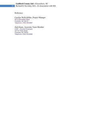 Guilford County Jail - Greensboro, NC
32    Richard G Novitsky AIA - In Association with MA


     Reference:

     Carolyn Wells Kibler, Project Manager
     6012 Colchester Place
     Charlotte, NC 28210
     Telephone: (704) 544-6687

     Zach Kane, Associate Team Member
     LS3P – (Current Employer)
     227 W Trade Street
     Charlotte, NC 28202
     Telephone: (704) 333-6686
 