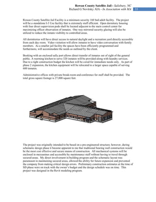 Rowan County Satellite Jail - Salisbury, NC
                                          Richard G Novitsky AIA - In Association with MA               33


Rowan County Satellite Jail Facility is a minimum security 160 bed adult facility. The project
will be a standalone I-3 Use facility that is extremely staff efficient. Open dormitory housing
with four direct supervision pods shall be located adjacent to the main control center for
maximizing officer observation of inmates. One way mirrored security glazing will also be
utilized to reduce the inmate visibility to controlled areas.

All dormitories will have direct access to natural daylight and a recreation yard directly accessible
from each day room. Video visitation will allow inmates to have video conversation with family
members. As a smaller jail facility the spaces have been efficiently programmed and
furthermore, will accommodate the needs as outlined by the client.

Booking with an enclosed sally port allows direct transfer of inmates out of sight of the general
public. A warming kitchen to serve 320 inmates will be provided along with laundry services.
Due to a tight construction budget the kitchen will be cored for immediate needs only. As part of
phase 2 expansion, the kitchen equipment will be relocated to a larger space capable of serving
600 inmates.

Administrative offices with private break-room and conference for staff shall be provided. The
total gross square footage is 27,000 square feet.




The project was originally intended to be based on a pre-engineered structure; however, during
schematic design phase it became apparent to me that traditional bearing wall construction would
be the most cost effective and secure means of construction. All mechanical systems will be
enclosed in mezzanines and accessible by maintenance staff without having to travel through
secured areas. My direct involvement in building program and the schematic layout was
paramount in maintaining secured areas, allowed the ability for future expansion and prevented
the company from making critical design errors. Preliminary construction estimates at the time of
SD phase were on track with the owner’s budget and the design schedule was on time. This
project was designed in the Revit modeling program.
 