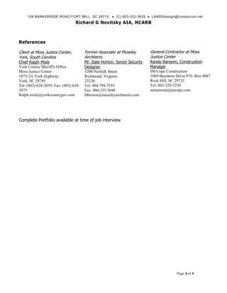 108 BANKSRIDGE ROAD FORT MILL, SC 29715           (C) 803-322-3635  LANDSdesign@comporium.net
                                 Richard G Novitsky AIA, NCARB



References

Client at Moss Justice Center,         Former Associate at Moseley        General Contractor at Moss
York, South Carolina                   Architects                         Justice Center
Chief Ralph Misle                      Mr. Dale Horton, Senior Security   Randy Ransom, Construction
York County Sheriff's Office           Designer                           Manager
Moss Justice Center                    3200 Norfolk Street                JM Cope Construction
1675-2A York Highway                   Richmond, Virginia                 1069 Bayshore Drive P.O. Box 4047
York, SC 29745                         23230                              Rock Hill, SC 29732
Tel: (803) 628-3059, Fax: (803) 628-   Tel: 804.794.7555                  Tel: 803-329-3250
3075                                   Fax: 804.355.5690                  mrransom@jmcope.com
Ralph.misle@yorkcountygov.com          Dhorton@moseleyarchitects.com




Complete Portfolio available at time of job interview




                                                                                        Page 4 of 4
 