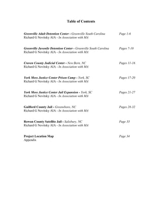 Table of Contents


Greenville Adult Detention Center - Greenville South Carolina      Page 1-6
Richard G Novitsky AIA - In Association with MA


Greenville Juvenile Detention Center - Greenville South Carolina   Pages 7-10
Richard G Novitsky AIA - In Association with MA


Craven County Judicial Center - New Bern, NC                       Pages 11-16
Richard G Novitsky AIA - In Association with MA


York Moss Justice Center Prison Camp - York, SC                    Pages 17-20
Richard G Novitsky AIA - In Association with MA


York Moss Justice Center Jail Expansion - York, SC                 Pages 21-27
Richard G Novitsky AIA - In Association with MA


Guilford County Jail - Greensboro, NC                              Pages 28-32
Richard G Novitsky AIA - In Association with MA


Rowan County Satellite Jail - Salisbury, NC                        Page 33
Richard G Novitsky AIA - In Association with MA


Project Location Map                                               Page 34
Appendix
 