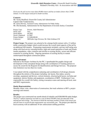 Greenville Adult Detention Center - Greenville South Carolina
                                      Richard G Novitsky AIA - In Association with MA            1


Each year the jail receives more than 40,000 visitors and has an intake of more than 22,000
inmates. It is the largest rated jail in South Carolina.

Contacts:
Mr. Scotty Bodiford, Greenville County Jail Administrator
Captain John Vandermosten,
Mr. James Dorriety, Assistant County Administrator for Public Safety
Mr. Dru Kennedy, Administrator for the Department of Juvenile Justice, Consultant

Project Type:       Prisons, Adult Detention
Work Type:          New
Work Began:         06/2005
Work Completed:     01/2007
Project Budget:     $13,000,000.00
Contractor:         MB Kahn Argo Division, Mr. Dale Goldman CM

Project Scope: The project was selected to be a design-build contract with a 13 million
dollar construction budget which would increase the overall rated capacity of the jail by
an additional 448 inmates. Programing requirements included; a private staff eating area
along with food service warming kitchen; sight and sound separation of male and female
inmate population, video visitation and retrofits to existing facility, secure and efficient
connector to existing facility. Ongoing operations of existing facility to remain
uninterrupted throughout construction phase.

My involvement:
Selected as the Project Architect by the PIC, I spearheaded the graphic design and
development of the conceptual design along with coordination of Teaming partners to
secure the award for the Requests for Qualifications and Design Services. The proposal
time limitation was less than two weeks.

I was tasked with the comprehensive planning and coordination of all design elements
throughout the entirety of the project including: site layout, floor plans, security
envelope, equipment and devices, vertical elements, structural grid layout, roof plan and
equipment, interior finishes and equipment, coordination of MEP. Furthermore I was
responsible for overall Life Safety, exiting evacuation routes and meeting all local, state
and DOC requirements.

Onsite Representation:
Monthly onsite visits, observation of construction, fast track solutions to RFI’s, project
meetings and minutes.

Results:
The project was constructed one month ahead of schedule and $300,000.00 under budget.
The $12.7 million expansion was built at a cost of about $30,000 a bed, less than half of the
national per bed average. The mission to build the maximum number of beds at the lowest cost
and still meet or exceed all state requirements was successfully met. The project provided the
local economy with an additional 36 law enforcement staffing positions.
 