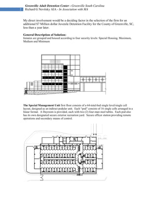 Greenville Adult Detention Center - Greenville South Carolina
2    Richard G Novitsky AIA - In Association with MA


    My direct involvement would be a deciding factor in the selection of the firm for an
    additional $7 Million dollar Juvenile Detention Facility for the County of Greenville, SC,
    less than a year later.

    General Description of Solution:
    Inmates are grouped and housed according to four security levels: Special Housing, Maximum,
    Medium and Minimum




    The Special Management Unit first floor consists of a 64-total-bed single level/single cell
    layout, designed as an indirect podular unit. Each “pod” consists of 16 single cells arranged in a
    linear format. A Dayroom is provided, each with two (2) four-man steel tables. Each pod also
    has its own designated secure exterior recreation yard. Secure officer station providing remote
    operations and secondary means of control.
 
