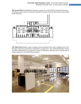 Greenville Adult Detention Center - Greenville South Carolina
                                       Richard G Novitsky AIA - In Association with MA                 3


The Second Floor Level (Bridge Connector) consists of two 64-bed direct-supervision housing
dormitories, which can also be remotely operated if necessary from the main control room located
on the fifth floor.




The Third Floor Level is similar in design to the second floor level, and is comprised of two 64-
bed direct-supervision dormitories, all located on a single level. The combined flexibility of these
two-floor arrangements give Greenville County 256 dormitory beds that can be used by male or
female inmates in a very staff-efficient manner.
 
