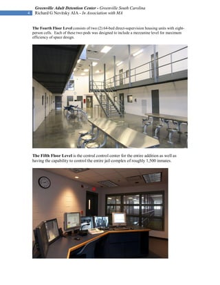 Greenville Adult Detention Center - Greenville South Carolina
4    Richard G Novitsky AIA - In Association with MA


    The Fourth Floor Level consists of two (2) 64-bed direct-supervision housing units with eight-
    person cells. Each of these two pods was designed to include a mezzanine level for maximum
    efficiency of space design.




    The Fifth Floor Level is the central control center for the entire addition as well as
    having the capability to control the entire jail complex of roughly 1,500 inmates.
 