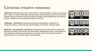 Licencias creative commons
Atribución: Esta licencia permite a otros distribuir, mezclar, ajustar y construir a partir de su
obra, incluso con fines comerciales, siempre que le sea reconocida la autoría de la creación
original. Esta es la licencia más servicial de las ofrecidas. Recomendada para una máxima
difusión y utilización de los materiales sujetos a la licencia.
Atribución – Sin Derivar: Esta licencia permite la redistribución, comercial o no
comercial, siempre y cuando la obra circule íntegra y sin cambios, dándote crédito.
Atribución – No comercial – Sin Derivar: Esta licencia es la más restrictiva de las seis
licencias principales, sólo permite que otros puedan descargar las obras y compartirlas con
otras personas, siempre que se reconozca su autoría, pero no se pueden cambiar de
ninguna manera ni se pueden utilizar comercialmente.
 