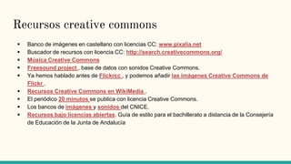 Recursos creative commons
 Banco de imágenes en castellano con licencias CC: www.pixalia.net
 Buscador de recursos con licencia CC: http://search.creativecommons.org/
 Música Creative Commons
 Freesound project , base de datos con sonidos Creative Commons.
 Ya hemos hablado antes de Flickrcc , y podemos añadir las imágenes Creative Commons de
Flickr .
 Recursos Creative Commons en WikiMedia .
 El periódico 20 minutos se publica con licencia Creative Commons.
 Los bancos de imágenes y sonidos del CNICE.
 Recursos bajo licencias abiertas. Guía de estilo para el bachillerato a distancia de la Consejería
de Educación de la Junta de Andalucía
 