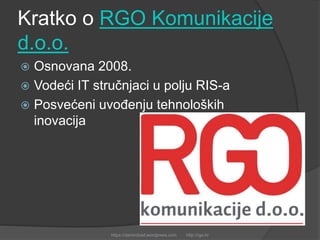 Kratko o RGO Komunikacije
d.o.o.
 Osnovana 2008.
 Vodeći IT stručnjaci u polju RIS-a
 Posvećeni uvođenju tehnoloških
inovacija
https://damirobad.wordpress.com http://rgo.hr
 