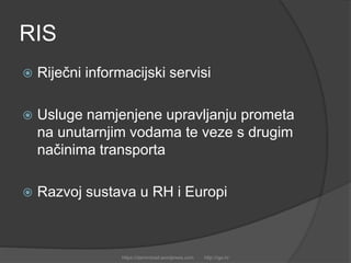 RIS
 Riječni informacijski servisi
 Usluge namjenjene upravljanju prometa
na unutarnjim vodama te veze s drugim
načinima transporta
 Razvoj sustava u RH i Europi
https://damirobad.wordpress.com http://rgo.hr
 