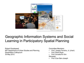 Geographic Information Systems and Social
Learning in Participatory Spatial Planning

Robert Goodspeed                               Committee Members:
MIT Department of Urban Studies and Planning   • Prof. Joseph Ferreira, Jr. (chair)
Dissertation Colloquium                        • Prof. Brent Ryan
30 May 2012                                    • Prof. Annette M. Kim
                                               Reviewer:
                                               • Prof. Eran Ben-Joseph
 