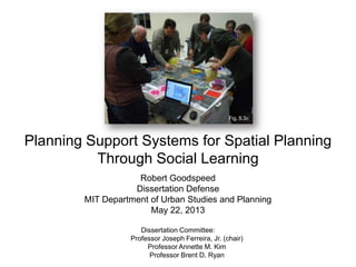 Planning Support Systems for Spatial Planning
Through Social Learning
Robert Goodspeed
Dissertation Defense
MIT Department of Urban Studies and Planning
May 22, 2013
Dissertation Committee:
Professor Joseph Ferreira, Jr. (chair)
Professor Annette M. Kim
Professor Brent D. Ryan
Fig. 5.3c
 