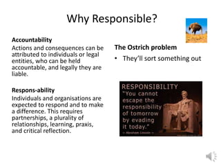 Why Responsible?
Accountability
Actions and consequences can be
attributed to individuals or legal
entities, who can be held
accountable, and legally they are
liable.
Respons-ability
Individuals and organisations are
expected to respond and to make
a difference. This requires
partnerships, a plurality of
relationships, learning, praxis,
and critical reflection.
The Ostrich problem
• They’ll sort something out
 