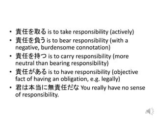 • 責任を取る is to take responsibility (actively)
• 責任を負う is to bear responsibility (with a
negative, burdensome connotation)
• 責任を持つ is to carry responsibility (more
neutral than bearing responsibility)
• 責任がある is to have responsibility (objective
fact of having an obligation, e.g. legally)
• 君は本当に無責任だな You really have no sense
of responsibility.
12
 
