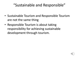 “Sustainable and Responsible”
• Sustainable Tourism and Responsible Tourism
are not the same thing
• Responsible Tourism is about taking
responsibility for achieving sustainable
development through tourism.
 