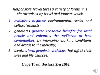 Responsible Travel takes a variety of forms, it is
characterised by travel and tourism which
1. minimises negative environmental, social and
cultural impacts;
2. generates greater economic benefits for local
people and enhances the wellbeing of host
communities, by improving working conditions
and access to the industry;
3. involves local people in decisions that affect their
lives and life chances.
Cape Town Declaration 2002
 