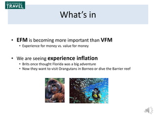19
What’s in
• EFM is becoming more important than VFM
• Experience for money vs. value for money
• We are seeing experience inflation
• Brits once thought Florida was a big adventure
• Now they want to visit Orangutans in Borneo or dive the Barrier reef
 