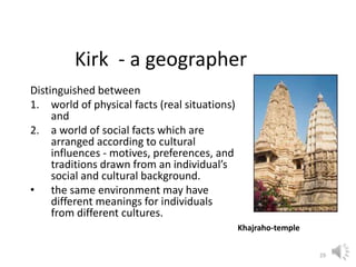 29
Kirk - a geographer
Distinguished between
1. world of physical facts (real situations)
and
2. a world of social facts which are
arranged according to cultural
influences - motives, preferences, and
traditions drawn from an individual’s
social and cultural background.
• the same environment may have
different meanings for individuals
from different cultures.
Khajraho-temple
 