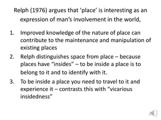 Relph (1976) argues that ‘place’ is interesting as an
expression of man’s involvement in the world,
1. Improved knowledge of the nature of place can
contribute to the maintenance and manipulation of
existing places
2. Relph distinguishes space from place – because
places have “insides” – to be inside a place is to
belong to it and to identify with it.
3. To be inside a place you need to travel to it and
experience it – contrasts this with “vicarious
insidedness”
31
 