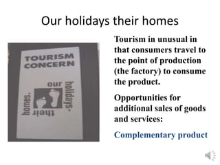 Our holidays their homes
Tourism in unusual in
that consumers travel to
the point of production
(the factory) to consume
the product.
Opportunities for
additional sales of goods
and services:
Complementary product
 