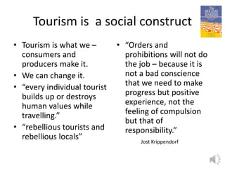 Tourism is a social construct
• Tourism is what we –
consumers and
producers make it.
• We can change it.
• “every individual tourist
builds up or destroys
human values while
travelling.”
• “rebellious tourists and
rebellious locals”
• “Orders and
prohibitions will not do
the job – because it is
not a bad conscience
that we need to make
progress but positive
experience, not the
feeling of compulsion
but that of
responsibility.”
8
Jost Krippendorf
 