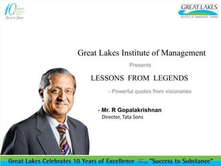 Great Lakes Institute of Management 
Presents 
LESSONS FROM LEGENDS 
- Powerful quotes from visionaries 
- Mr. R Gopalakrishnan 
Director, Tata Sons 
 