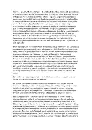 Te invitoaque,enun tiempotranquiloode soledad,te describasimaginándote que existesen
el momentopresente;yque el momentopresente estodoloque existe.Descríbete sinentrar
entu pasado.Puedesnotarque cuandote refieresatupasado surgenciertascreenciasy/o
comentarios,sindescribirlorealmente.Quizánotesque callasaspectosde tupasado,debido
al rechazo;o que te descubrashablandodemasiadoaltoporestartratandode ocultarquién
eresverdaderamente.Descríbete de maneraexpansiva,amorosayveraz,sinninguna
restricción,especialmente provenientedel pasado.Al comienzoestopuede serdesafiante
pueste estáspidiendoexplorarmásplenamente tusenergías,tuscreenciasytuverdad
interna.He estadohablandosobre dolorosasheridaspasadas;sinembargopuedeselegirdarte
cuentade cómote describescuandotraesexperienciaspositivasde tupasado,déjalasir
también;sólotratade describirte.Enverdadte estoypidiendoque reconozcas,describasy
hablesde tuYo enel momentopresente,apartirde la VerdadInternade tu Ser.Es un
maravillosoejercicioparadarte cuentade cuántascosas traes de tu pasadoa tu presente,en
cada momento.
En un espacioprivadopuedessentirtetanlibre comoquieres;peroentiendoque cuandoestás
con extrañosocon amigospuedessentirte incómododescribiéndoteyhablandode ti mismo
de esta manera;así que cuando estésencompañíade otros invítate simplemente aobservar
amorosamente cuándotraestupasadoa tu presente.Date cuentasi siempre estás
presentandolasmismasheridasparadefinirte,osi te estásaferrandoa viejosmomentos
felices,sinpermitirte tenernuevosmomentosde dicha.Permite que entucomunicacióncon
otros se borreny eliminengradualmentetodaslasinnecesariasreferenciasal pasado.Digolas
innecesarias,puesalgunasvecesesmaravillosocompartirunaexperienciapasadade tuvida
para apoyar o iluminaraotra persona;sinembargo,cuandolohacessimplemente para
amplificaryempoderartuapegoal pasado,no es apropiado.Muchas personasde laTierra
estáneligiendoaferrarse asusheridas,locual lesdificultaentrarenlaEra y el Espaciodel
Amor.
Para ser Amor,se requiere que unosane lasheridasinternas,mientrasque parasanar las
heridasinternas,se requiere que unoseaAmor.
Las heridas,el doloryel sufrimientoquierenhablar,debenseroídosyser el caminode
sanaciónde la herida,pueséste estucuerpo.Éste esun maravillosoviajepasoapaso para la
Sanaciónde las heridasinternas:Reconocerlas,permitirlesdarsumensaje,emprender
cualquieracciónque se requierayabrazar a la heridaya todoel Ser enel sanadorAmor del
Creador,luegotenerysaberentu interiorque estoestáhecho,completoyacabado.
Dedicaunospocos días a ser unamorosoobservadorde otros yde quieneste rodean,
observandocómote hablande sus heridassinsiquieradarse cuenta.Permítete observar
cuálespuedensersusheridas,nohaynecesidadde que compartastuobservación,esuna
búsquedaparaexpandirtuconscienciade lapresenciade heridasyde cómopuedenrestringir
tu vidaatrayendorepetidamenteatu realidadlasmismascosas.Quizáquierasdarte cuentade
si atraes hacia ti personasconheridassimilares;estaatracciónestumanerade retransmitirte
un mensaje.Te invitoaque bañesacada unade laspersonasque observes,enuninmenso
Amorprovenientede tuAlmay del Creador,mientrasque tambiénaceptasuninmensoAmor
por ti.Volvemosareflejarlamásgrande lecciónespiritual yvital paratodos:Amarte yamar a
 