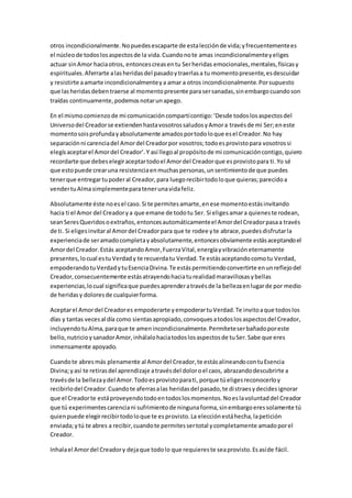otros incondicionalmente.Nopuedesescaparte de estalecciónde vida;yfrecuentementees
el núcleode todoslosaspectosde la vida.Cuandonote amas incondicionalmenteyeliges
actuar sinAmor haciaotros, entoncescreasentu Serheridas emocionales,mentales,físicasy
espirituales.Aferrarte alasheridasdel pasadoytraerlasa tu momentopresente,esdescuidar
y resistirte aamarte incondicionalmenteya amar a otros incondicionalmente.Porsupuesto
que lasheridasdebentraerse al momentopresente parasersanadas,sinembargocuandoson
traídas continuamente,podemosnotarunapego.
En el mismocomienzode mi comunicacióncompartícontigo:‘Desde todoslosaspectosdel
Universodel Creadorse extiendenhastavosotrossaludosyAmora travésde mi Ser;eneste
momentosoisprofundayabsolutamente amadosportodoloque esel Creador.No hay
separaciónni carenciadel Amordel Creadorpor vosotros;todoesprovistopara vosotrossi
elegísaceptarel Amordel Creador’.Y así llegoal propósitode mi comunicacióncontigo,quiero
recordarte que debeselegiraceptartodoel Amordel Creadorque esprovistopara ti.Yo sé
que estopuede crearuna resistenciaenmuchaspersonas,unsentimientode que puedes
tenerque entregartupoderal Creador,para luegorecibirtodoloque quieras;parecidoa
vendertuAlmasimplementeparatenerunavidafeliz.
Absolutamente éste noesel caso.Si te permitesamarte,enese momentoestásinvitando
hacia ti el Amor del Creadorya que emane de todotu Ser. Si eligesamara quieneste rodean,
seanSeresQueridosoextraños,entoncesautomáticamenteel Amordel Creadorpasaa través
de ti. Si eligesinvitaral Amordel Creadorpara que te rodee yte abrace,puedesdisfrutarla
experienciade seramadocompletayabsolutamente,entoncesobviamente estásaceptandoel
Amordel Creador.Estás aceptandoAmor,FuerzaVital,energíayvibracióneternamente
presentes,locual estuVerdady te recuerdatu Verdad.Te estásaceptandocomotu Verdad,
empoderandotuVerdadytuEsenciaDivina.Te estáspermitiendoconvertirte enunreflejodel
Creador,consecuentemente estásatrayendohaciaturealidadmaravillosasybellas
experiencias,locual significaque puedesaprenderatravésde la bellezaenlugarde por medio
de heridasy doloresde cualquierforma.
Aceptarel Amordel Creadores empoderarte yempoderartuVerdad.Te invitoaque todoslos
días y tantas vecesal día como sientasapropiado,convoquesatodoslosaspectosdel Creador,
incluyendotuAlma,paraque te amenincondicionalmente.Permíteteserbañadoporeste
bello,nutricioysanadorAmor,inhálalohaciatodoslosaspectosde tuSer.Sabe que eres
inmensamente apoyado.
Cuandote abresmás plenamente al Amordel Creador,te estásalineandocontuEsencia
Divina;yasí te retirasdel aprendizaje atravésdel doloroel caos, abrazandodescubrirte a
travésde la bellezaydel Amor.Todoesprovistoparati, porque túeligesreconocerloy
recibirlodel Creador.Cuandote aferrasalas heridasdel pasado,te distraesydecidesignorar
que el Creadorte estáproveyendotodoentodoslosmomentos.Noeslavoluntaddel Creador
que tú experimentescarenciani sufrimientode ningunaforma,sinembargoeressolamente tú
quienpuede elegirrecibirtodoloque te esprovisto.La elecciónestáhecha,lapetición
enviada;ytú te abres a recibir,cuandote permitessertotal ycompletamente amadoporel
Creador.
Inhalael Amordel Creadory dejaque todolo que requiereste seaprovisto.Esasíde fácil.
 