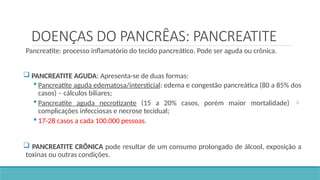 DOENÇAS DO PANCRÊAS: PANCREATITE
Pancreatite: processo inflamatório do tecido pancreático. Pode ser aguda ou crônica.
 PANCREATITE AGUDA: Apresenta-se de duas formas:
 Pancreatite aguda edematosa/intersticial: edema e congestão pancreática (80 a 85% dos
casos) – cálculos biliares;
 Pancreatite aguda necrotizante (15 a 20% casos, porém maior mortalidade) 
complicações infecciosas e necrose tecidual;
 17-28 casos a cada 100.000 pessoas.
 PANCREATITE CRÔNICA pode resultar de um consumo prolongado de álcool, exposição a
toxinas ou outras condições.
 