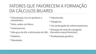 FATORES QUE FAVORECEM A FORMAÇÃO
DA CÁLCULOS BILIARES
 Alimentação rica em gorduras e
carboidratos;
 Dieta pobre em fibras;
 Sedentarismo;
 Alto grau de LDL e diminuição do HDL;
 Diabetes;
 Obesidade;
 Hipertensão;
 Tabagismo;
 Uso prolongado de anticoncepcionais;
 Elevação do nível de estrogênio
(hormônio sexual feminino);
 Predisposição genética.
 
