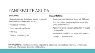 PANCREATITE AGUDA
SINTOMAS:
 Epigastralgia de instalação aguda refratária,
irradiando em faixa para o dorso;
 Náuseas e vômitos;
 Dor à palpação profunda;
 Icterícia;
 Diarreia e má-absorção;
TRATAMENTO:
 Suspensão ingestão via oral por até 48 horas;
 Em crise: jejum (poupar órgão) e hidratação
(soro glicosilado 5%)
 Após crise: dieta liquida hipolipídica, evolução
consistência.
 Analgésicos, antibióticos, hidratação venosa;
 Cirurgia - Colecistectomia.
COMPLICAÇÕES: Insuficiência renal, respiratória, abscessos pancreáticos, necrose, hemorragias,
Síndrome Inflamatória Sistêmica (SIRS), óbito.
 