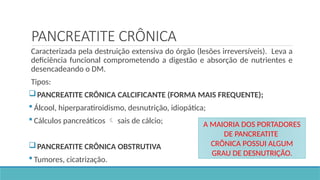 PANCREATITE CRÔNICA
Caracterizada pela destruição extensiva do órgão (lesões irreversíveis). Leva a
deficiência funcional comprometendo a digestão e absorção de nutrientes e
desencadeando o DM.
Tipos:
PANCREATITE CRÔNICA CALCIFICANTE (FORMA MAIS FREQUENTE);
 Álcool, hiperparatiroidismo, desnutrição, idiopática;
 Cálculos pancreáticos  sais de cálcio;
PANCREATITE CRÔNICA OBSTRUTIVA
 Tumores, cicatrização.
A MAIORIA DOS PORTADORES
DE PANCREATITE
CRÔNICA POSSUI ALGUM
GRAU DE DESNUTRIÇÃO.
 