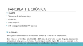 PANCREATITE CRÔNICA
 CAUSAS:
 75% casos alcoolismo crônico
 Hereditária
 Medicamentos
 5-10 casos para cada 100.000 pessoas
 SINTOMAS:
Má digestão e má absorção de lipídeos e proteínas diarreia e esteatorréia;
Dor, náuseas e vômitos, icterícia (20 a 50% casos), anorexia, perda de peso, desnutrição
progressiva, dispepsias, derrame, hemorragias, ascite. Após 10 anos de doença a dor
costuma desaparecer e o pâncreas se torna calcificado e fibrótico.
 