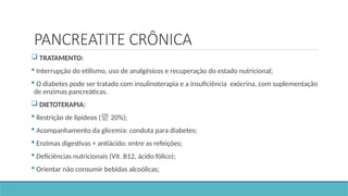PANCREATITE CRÔNICA
 TRATAMENTO:
 Interrupção do etilismo, uso de analgésicos e recuperação do estado nutricional;
 O diabetes pode ser tratado com insulinoterapia e a insuficiência exócrina, com suplementação
de enzimas pancreáticas.
 DIETOTERAPIA:
 Restrição de lipídeos ( 20%);
 Acompanhamento da glicemia: conduta para diabetes;
 Enzimas digestivas + antiácido: entre as refeições;
 Deficiências nutricionais (Vit. B12, ácido fólico);
 Orientar não consumir bebidas alcoólicas;
 