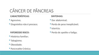 CÂNCER DE PÂNCREAS
CARACTERÍSTICAS:
 Agressivo;
 Diagnóstico não é precoce;
FATORESDE RISCO:
 Histórico familiar;
 Tabagismo;
 Obesidade;
 Pancreatite Crônica;
SINTOMAS:
 Dor abdominal;
 Perda de peso inexplicável;
 Icterícia;
 Perda de apetite e fadiga;
 