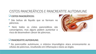 CISTOS PANCREÁTICOS E PANCREATITE AUTOIMUNE
 CISTOS PANCREÁTICOS:
 São bolsas de líquido que se formam no
pâncreas.
 Nem todos os cistos pancreáticos são
cancerígenos, mas alguns podem aumentar o
risco de desenvolver câncer de pâncreas.
 PANCREATITE AUTOIMUNE:
 Na pancreatite autoimune, o sistema imunológico ataca erroneamente as
células do pâncreas, resultando em inflamação e dano ao órgão.
 