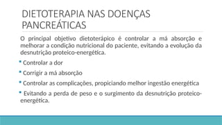 DIETOTERAPIA NAS DOENÇAS
PANCREÁTICAS
O principal objetivo dietoterápico é controlar a má absorção e
melhorar a condição nutricional do paciente, evitando a evolução da
desnutrição proteico-energética.
 Controlar a dor
 Corrigir a má absorção
 Controlar as complicações, propiciando melhor ingestão energética
 Evitando a perda de peso e o surgimento da desnutrição proteico-
energética.
 
