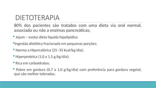 DIETOTERAPIA
80% dos pacientes são tratados com uma dieta via oral normal,
associada ou não a enzimas pancreáticas;
 Jejum – evolui dieta líquida hipolipídica
Ingestão dietética fracionada em pequenas porções;
 Normo a Hipercalórica (25 -35 kcal/kg/dia);
 Hiperprotéica (1,0 a 1,5 g/kg/dia);
 Rica em carboidratos;
 Pobre em gordura (0,7 a 1,0 g/kg/dia) com preferência para gordura vegetal,
que são melhor toleradas;
 