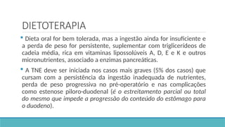 DIETOTERAPIA
 Dieta oral for bem tolerada, mas a ingestão ainda for insuficiente e
a perda de peso for persistente, suplementar com triglicerídeos de
cadeia média, rica em vitaminas lipossolúveis A, D, E e K e outros
micronutrientes, associado a enzimas pancreáticas.
 A TNE deve ser iniciada nos casos mais graves (5% dos casos) que
cursam com a persistência da ingestão inadequada de nutrientes,
perda de peso progressiva no pré-operatório e nas complicações
como estenose piloro-duodenal (é o estreitamento parcial ou total
do mesmo que impede a progressão do conteúdo do estômago para
o duodeno).
 