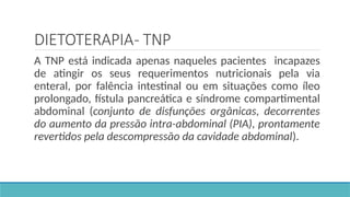 DIETOTERAPIA- TNP
A TNP está indicada apenas naqueles pacientes incapazes
de atingir os seus requerimentos nutricionais pela via
enteral, por falência intestinal ou em situações como íleo
prolongado, fístula pancreática e síndrome compartimental
abdominal (conjunto de disfunções orgânicas, decorrentes
do aumento da pressão intra-abdominal (PIA), prontamente
revertidos pela descompressão da cavidade abdominal).
 