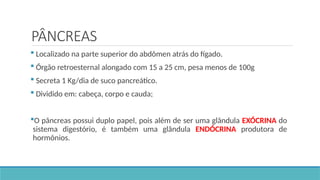 PÂNCREAS
 Localizado na parte superior do abdômen atrás do fígado.
 Órgão retroesternal alongado com 15 a 25 cm, pesa menos de 100g
 Secreta 1 Kg/dia de suco pancreático.
 Dividido em: cabeça, corpo e cauda;
O pâncreas possui duplo papel, pois além de ser uma glândula EXÓCRINA do
sistema digestório, é também uma glândula ENDÓCRINA produtora de
hormônios.
 