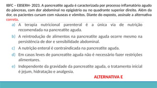 a) A terapia nutricional parenteral é a única via de nutrição
recomendada na pancreatite aguda.
b) A reintrodução de alimentos na pancreatite aguda ocorre mesmo na
persistência de dor e sensibilidade abdominal.
c) A nutrição enteral é contraindicada na pancreatite aguda.
d) Em casos leves de pancreatite aguda não é necessário fazer restrições
alimentares.
e) Independente da gravidade da pancreatite aguda, o tratamento inicial
é jejum, hidratação e analgesia.
IBFC – EBSERH- 2023. A pancreatite aguda é caracterizada por processo inflamatório agudo
do pâncreas, com dor abdominal no epigástrio ou no quadrante superior direito. Além da
dor, os pacientes cursam com náuseas e vômitos. Diante do exposto, assinale a alternativa
correta.
ALTERNATIVA E
 