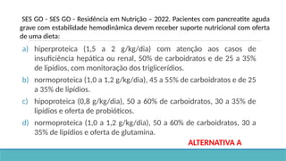 a) hiperproteica (1,5 a 2 g/kg/dia) com atenção aos casos de
insuficiência hepática ou renal, 50% de carboidratos e de 25 a 35%
de lipídios, com monitoração dos triglicerídios.
b) normoproteica (1,0 a 1,2 g/kg/dia), 45 a 55% de carboidratos e de 25
a 35% de lipídios.
c) hipoproteica (0,8 g/kg/dia), 50 a 60% de carboidratos, 30 a 35% de
lipídios e oferta de probióticos.
d) normoproteica (1,0 a 1,2 g/kg/dia), 50 a 60% de carboidratos, 30 a
35% de lipídios e oferta de glutamina.
SES GO - SES GO - Residência em Nutrição – 2022. Pacientes com pancreatite aguda
grave com estabilidade hemodinâmica devem receber suporte nutricional com oferta
de uma dieta:
ALTERNATIVA A
 