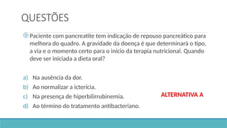 QUESTÕES
◎ Paciente com pancreatite tem indicação de repouso pancreático para
melhora do quadro. A gravidade da doença é que determinará o tipo,
a via e o momento certo para o início da terapia nutricional. Quando
deve ser iniciada a dieta oral?
a) Na ausência da dor.
b) Ao normalizar a icterícia.
c) Na presença de hiperbilirrubinemia.
d) Ao término do tratamento antibacteriano.
ALTERNATIVA A
 