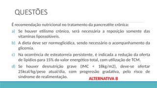 QUESTÕES
É recomendação nutricional no tratamento da pancreatite crônica:
a) Se houver etilismo crônico, será necessária a reposição somente das
vitaminas lipossolúveis.
b) A dieta deve ser normoglicídica, sendo necessário o acompanhamento da
glicemia.
c) Na ocorrência de esteatorreia persistente, é indicada a redução da oferta
de lipídios para 15% do valor energético total, com utilização de TCM.
d) Se houver desnutrição grave (IMC < 18kg/m2), deve-se ofertar
25kcal/kg/peso atual/dia, com progressão gradativa, pelo risco de
síndrome de realimentação. ALTERNATIVA B
 