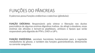 FUNÇÕES DO PÂNCREAS
O pâncreas possui funções endócrinas e exócrinas (glândulas):
FUNÇÃO EXÓCRINA: Responsáveis pela síntese e liberação nos ductos
pancreáticos de algumas enzimas digestivas inativas. Ao atingir o duodeno, essas
enzimas são ativadas e tornam-se peptidases, amilases e lipases que serão
responsáveis pela digestão de PTN’s, CHO’s e LIP’s.
FUNÇÃO ENDÓCRINA: secretam hormônios fundamentais para a regulação
metabolismo da glicose, e também das funções gastrointestinais, diretamente
na corrente sanguínea.
 