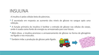 INSULINA
A insulina é pelas células beta do pâncreas.
 É secretada em resposta ao aumento dos níveis de glicose no sangue após uma
refeição.
 A função primária da insulina é facilitar a entrada de glicose nas células do corpo,
onde é usada como fonte de energia ou armazenada para uso futuro.
 Além disso, a insulina promove o armazenamento de glicose na forma de glicogênio
no fígado e nos músculos.
 Também inibe a produção de glicose pelo fígado.
 