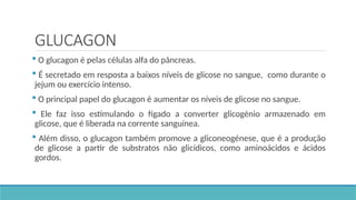 GLUCAGON
 O glucagon é pelas células alfa do pâncreas.
 É secretado em resposta a baixos níveis de glicose no sangue, como durante o
jejum ou exercício intenso.
 O principal papel do glucagon é aumentar os níveis de glicose no sangue.
 Ele faz isso estimulando o fígado a converter glicogénio armazenado em
glicose, que é liberada na corrente sanguínea.
 Além disso, o glucagon também promove a gliconeogénese, que é a produção
de glicose a partir de substratos não glicídicos, como aminoácidos e ácidos
gordos.
 