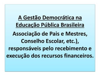 A Gestão Democrática na
Educação Pública Brasileira
Associação de Pais e Mestres,
Conselho Escolar, etc.),
responsáveis pelo recebimento e
execução dos recursos financeiros.
 
