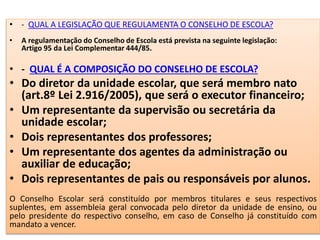 • - QUAL A LEGISLAÇÃO QUE REGULAMENTA O CONSELHO DE ESCOLA?
• A regulamentação do Conselho de Escola está prevista na seguinte legislação:
Artigo 95 da Lei Complementar 444/85.
• - QUAL É A COMPOSIÇÃO DO CONSELHO DE ESCOLA?
• Do diretor da unidade escolar, que será membro nato
(art.8º Lei 2.916/2005), que será o executor financeiro;
• Um representante da supervisão ou secretária da
unidade escolar;
• Dois representantes dos professores;
• Um representante dos agentes da administração ou
auxiliar de educação;
• Dois representantes de pais ou responsáveis por alunos.
O Conselho Escolar será constituído por membros titulares e seus respectivos
suplentes, em assembleia geral convocada pelo diretor da unidade de ensino, ou
pelo presidente do respectivo conselho, em caso de Conselho já constituído com
mandato a vencer.
 